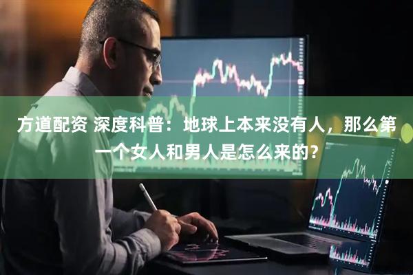 方道配资 深度科普：地球上本来没有人，那么第一个女人和男人是怎么来的？