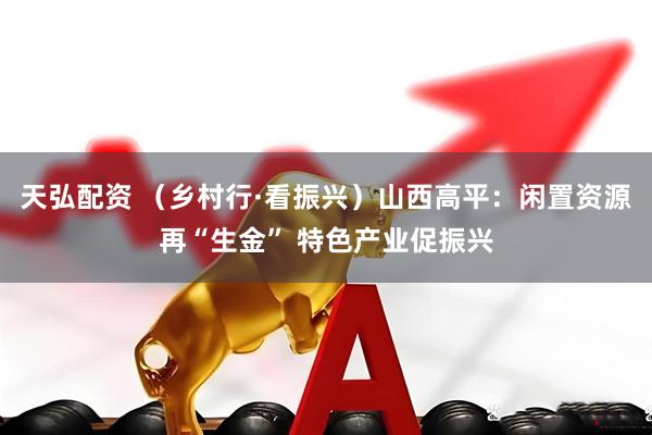 天弘配资 （乡村行·看振兴）山西高平：闲置资源再“生金” 特色产业促振兴