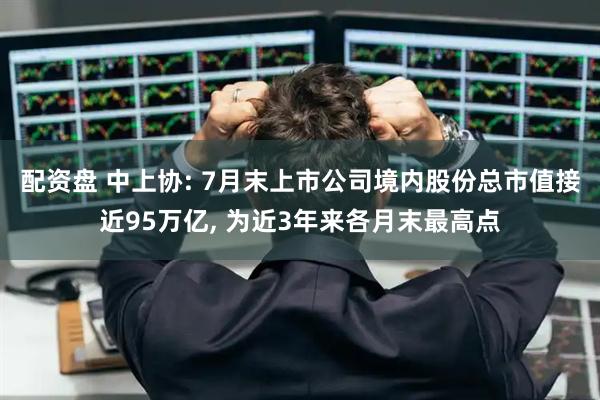 配资盘 中上协: 7月末上市公司境内股份总市值接近95万亿, 为近3年来各月末最高点