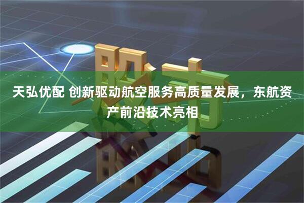 天弘优配 创新驱动航空服务高质量发展，东航资产前沿技术亮相
