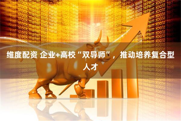 维度配资 企业+高校“双导师”，推动培养复合型人才