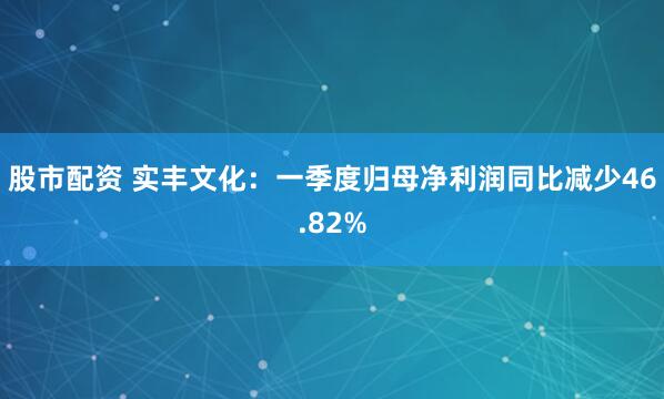 股市配资 实丰文化：一季度归母净利润同比减少46.82%