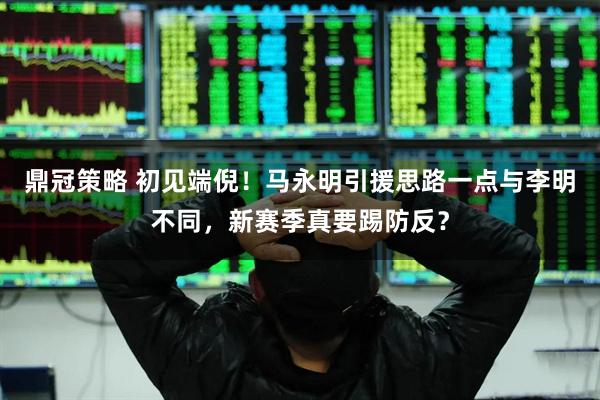 鼎冠策略 初见端倪！马永明引援思路一点与李明不同，新赛季真要踢防反？