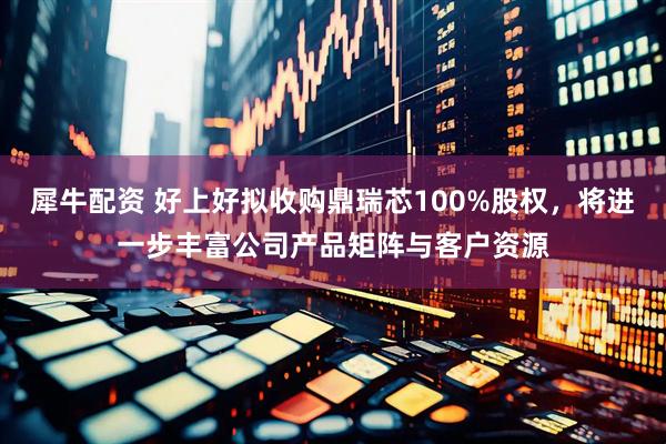 犀牛配资 好上好拟收购鼎瑞芯100%股权,将进一步丰富公司产品矩阵与客户资源