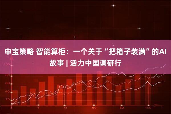 申宝策略 智能算柜:一个关于“把箱子装满”的AI故事 | 活力中国调研行
